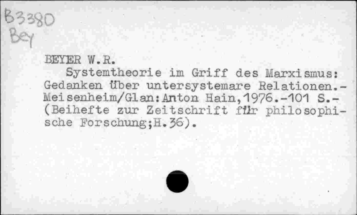 ﻿BEYER W.R.
Systemtheorie im Griff des Marxismus: Gedanken. Tiber intersystemare Relationen. Meisenheim/Gl an:Anton Hain, 1976.-10*1 S.-(Beihefte zur Zeitschrift fflr philosophi sehe Forschung ;H. 36).